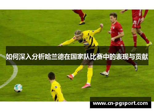 如何深入分析哈兰德在国家队比赛中的表现与贡献