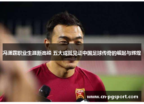 冯潇霆职业生涯新高峰 五大成就见证中国足球传奇的崛起与辉煌