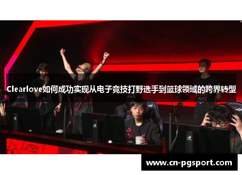 Clearlove如何成功实现从电子竞技打野选手到篮球领域的跨界转型