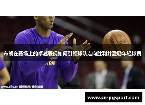 布朗在赛场上的卓越表现如何引领球队走向胜利并激励年轻球员