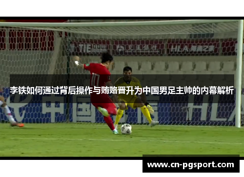 李铁如何通过背后操作与贿赂晋升为中国男足主帅的内幕解析