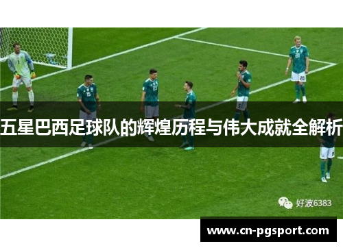五星巴西足球队的辉煌历程与伟大成就全解析