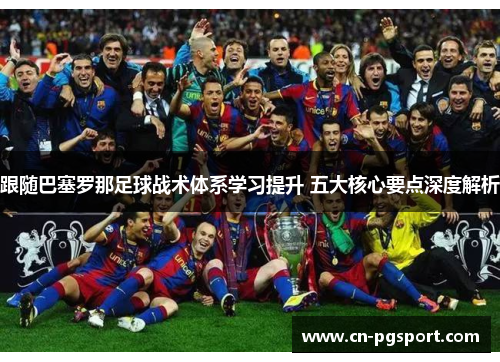 跟随巴塞罗那足球战术体系学习提升 五大核心要点深度解析