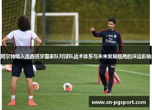 阿尔特塔入选西班牙国家队对球队战术体系与未来发展格局的深远影响