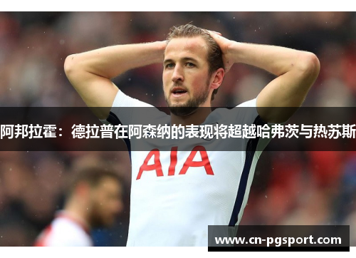 阿邦拉霍：德拉普在阿森纳的表现将超越哈弗茨与热苏斯