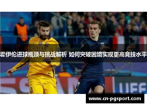 霍伊伦进球瓶颈与挑战解析 如何突破困境实现更高竞技水平