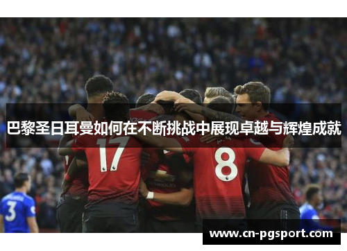 巴黎圣日耳曼如何在不断挑战中展现卓越与辉煌成就