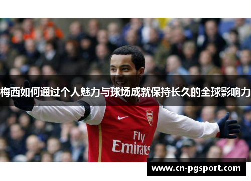 梅西如何通过个人魅力与球场成就保持长久的全球影响力