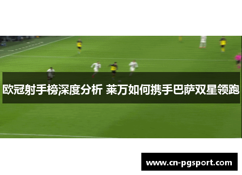 欧冠射手榜深度分析 莱万如何携手巴萨双星领跑