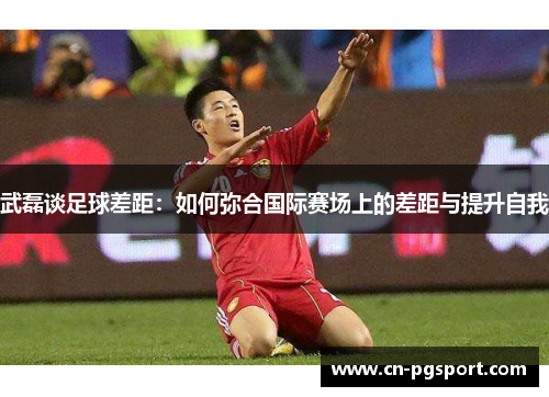 武磊谈足球差距：如何弥合国际赛场上的差距与提升自我